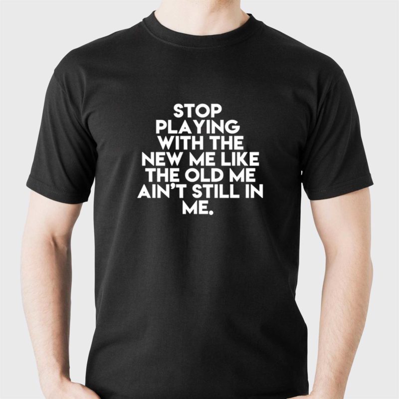 stop playing with the new me like the old me aint still in me t shirt 1 1