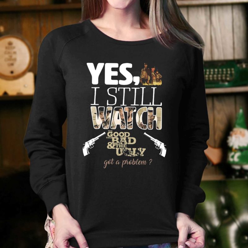 Yes, I Still Watch The Good The Bad & The Ugly Got A Problem T Shirt